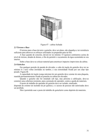 Figura 47 – cabine fechada
2.5 Terreno e Base
O terreno para a base da torre e guincho, deve ser plano, não alagadiço e ter resistência
suficiente para absorver os esforços solicitados ou preparado para tal fim.
A base quando de concreto, deverá ter no mínimo 15 (quinze) centímetros acima do
nível do terreno, dotada de drenos, a fim de permitir o escoamento da água acumulada no seu
interior.
Sobre a base deve-se colocar material para amortecer impactos imprevistos da cabina.
2.6 Guinchos
Em qualquer posição de parada do elevador, o cabo de tração do guincho deve ter no
mínimo 6 ( seis) voltas enroladas no tambor, e sua extremidade fixada por um clips tipo
pesado. Figura 48.
A capacidade de tração (carga máxima) de um guincho deve constar de uma plaqueta,
mantida permanentemente fixada na prancha ou cabina do elevador.
Quando o guincho não for instalado sob laje, mas próximo à edificação, deve-se
construir uma cobertura resistente, para a proteção do operador, contra a queda de materiais.
O posto de trabalho do operador do guincho deve ser isolado, sinalizado,
dispondo de extintor de incêndio de pó químico, e o acesso de pessoas não autorizadas deve
ser proibido.
Não é permitido usar o posto de trabalho do guincheiro como depósito de materiais.
31
 