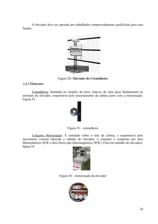 O elevador deve ser operado por trabalhador comprovadamente qualificado para essa
função.
Figura 52 - Elevador de Cremalheira
3.2.1 Elementos
Cremalheira: Instalada no modulo da torre, trata-se de uma peça fundamental na
estrutura do elevador, responsável pelo tracionamento da cabina junto com a motorização.
Figura 53.
Figura 53 – cremalheira
Conjunto Motorização: É instalado sobre o teto da cabina, e responsável pelo
movimento vertical (descida e subida) do elevador, o conjunto é composto por dois
Motoredutores SEW e dois freios tipo eletromagnético SEW ( Freio de trabalho do elevador),
figura 54.
Figura 54 – motorização do elevador
34
 