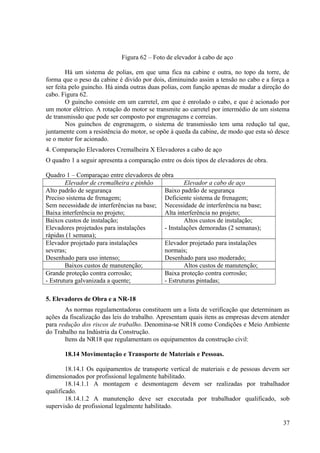 Figura 62 – Foto de elevador à cabo de aço
Há um sistema de polias, em que uma fica na cabine e outra, no topo da torre, de
forma que o peso da cabine é divido por dois, diminuindo assim a tensão no cabo e a força a
ser feita pelo guincho. Há ainda outras duas polias, com função apenas de mudar a direção do
cabo. Figura 62.
O guincho consiste em um carretel, em que é enrolado o cabo, e que é acionado por
um motor elétrico. A rotação do motor se transmite ao carretel por intermédio de um sistema
de transmissão que pode ser composto por engrenagens e correias.
Nos guinchos de engrenagem, o sistema de transmissão tem uma redução tal que,
juntamente com a resistência do motor, se opõe à queda da cabine, de modo que esta só desce
se o motor for acionado.
4. Comparação Elevadores Cremalheira X Elevadores a cabo de aço
O quadro 1 a seguir apresenta a comparação entre os dois tipos de elevadores de obra.
Quadro 1 – Comparaçao entre elevadores de obra
Elevador de cremalheira e pinhão Elevador a cabo de aço
Alto padrão de segurança
Preciso sistema de frenagem;
Sem necessidade de interferências na base;
Baixa interferência no projeto;
Baixo padrão de segurança
Deficiente sistema de frenagem;
Necessidade de interferência na base;
Alta interferência no projeto;
Baixos custos de instalação;
Elevadores projetados para instalações
rápidas (1 semana);
Altos custos de instalação;
- Instalações demoradas (2 semanas);
Elevador projetado para instalações
severas;
Desenhado para uso intenso;
Elevador projetado para instalações
normais;
Desenhado para uso moderado;
Baixos custos de manutenção; Altos custos de manutenção;
Grande proteção contra corrosão;
- Estrutura galvanizada a quente;
Baixa proteção contra corrosão;
- Estruturas pintadas;
5. Elevadores de Obra e a NR-18
As normas regulamentadoras constituem um a lista de verificação que determinam as
ações da fiscalização das leis do trabalho. Apresentam quais itens as empresas devem atender
para redução dos riscos de trabalho. Denomina-se NR18 como Condições e Meio Ambiente
do Trabalho na Indústria da Construção.
Itens da NR18 que regulamentam os equipamentos da construção civil:
18.14 Movimentação e Transporte de Materiais e Pessoas.
18.14.1 Os equipamentos de transporte vertical de materiais e de pessoas devem ser
dimensionados por profissional legalmente habilitado.
18.14.1.1 A montagem e desmontagem devem ser realizadas por trabalhador
qualificado.
18.14.1.2 A manutenção deve ser executada por trabalhador qualificado, sob
supervisão de profissional legalmente habilitado.
37
 