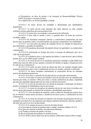 a) Permanência, na obra, do projeto e da Anotação de Responsabilidade Técnica
(ART) de projeto e execução da torre.
b) A madeira deve ser de boa qualidade e tratada.
18.14.21.2 As torres devem ser montadas e desmontadas por trabalhadores
qualificados.
18.14.21.3 As torres devem estar afastadas das redes elétricas ou estar isoladas
conforme normas específicas da concessionária local.
18.14.21.4 As torres deve ser montada o mais possível da edificação.
18.14.21.5 A base onde se instala a torre e o guincho deve ser única, de concreto,
nivelada e rígida.
18.14.21.6 Os elementos estruturais (laterais e contraventos) componentes da torre
devem estar em perfeito estado, sem deformações que possam comprometer sua estabilidade.
18.14.21.7 As torres para elevadores de caçamba devem ser dotadas de dispositivos
que mantenham a caçamba em equilíbrio.
18.14.21.8 Os parafusos de pressão dos painéis devem ser apertados e os contraventos
contrapinados.
18.14.21.9 O estaiamento ou fixação das torres à estrutura da edificação, deve ser a
cada laje ou pavimento.
18.14.21.10 A distância entre a viga superior da cabina e o topo da torre, após a última
parada, deve ser de 4,00m (quatro metros).
18.14.21.11 As torres devem ter os montantes posteriores estaiados a cada 6,00m (seis
metros) por meio de cabos de aço; quando a estrutura for tubular ou rígida, a fixação por meio
de cabo de aço é dispensável.
18.14.21.12 O trecho da torre acima da última laje deve ser mantido estaiado pelos
montantes posteriores, para evitar o tombamento da torre no sentido, contrário à edificação.
18.14.21.13 As torres montadas externamente às construções devem ser estaiadas
através dos montantes posteriores.
18.14.21.14 A torre e o guincho do elevador devem ser aterrados eletricamente.
18.14.21.15 Em todos os acessos de entrada à torre do elevador deve ser instalada uma
barreira que tenha, no mínimo 1,80m (um metro e oitenta centímetros) de altura, impedindo
que pessoas exponham alguma parte de seu corpo no interior da mesma.
18.14.21.16 A torre do elevador deve ser dotada de proteção e sinalização, de forma a
proibir a circulação de trabalhadores através da mesma.
18.14.21.17 As torres de elevadores de materiais devem ter suas faces revestidas com
tela de arame galvanizado ou material de resistência e durabilidade equivalentes.
18.14.21.17.1 Nos elevadores de materiais, onde a cabina for fechada por painéis fixos
de, no mínimo 2 (dois) metros de altura, e dotada de um único acesso, o entelamento da torre
é dispensável.
18.14.21.18 As torres do elevador de material e do elevador de passageiros devem ser
equipadas com dispositivo de segurança que impeça a abertura da barreira (cancela), quando o
elevador não estiver no nível do pavimento.
18.14.21.19 As rampas de acesso à torre do elevador devem:
a) ser providas de sistema de guarda-corpo e rodapé, conforme subitem 18.13.5.
b) ter pisos de material resistente, sem apresentar aberturas.
c) ser fixadas à estrutura do prédio e da torre.
d) não ter inclinação descendente no sentido da torre.
18.14.21.20 Deve haver altura livre de no mínimo 2,00m (dois metros) sobre a rampa.
39
 