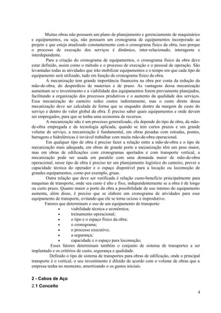 Muitas obras não possuem um plano de planejamento e gerenciamento de maquinários
e equipamentos, ou seja, não possuem um cronograma de equipamentos incorporado ao
projeto e que esteja atualizado constantemente com o cronograma físico da obra, isso porque
o processo de execução dos serviços é dinâmico, inter-relacionado, interagente e
interdependente.
Para a criação do cronograma de equipamentos, o cronograma físico da obra deve
estar definido, assim como o método e o processo de execução e o pessoal de operação. São
levantadas todas as atividades que irão mobilizar equipamentos e o tempo em que cada tipo de
equipamento será utilizado, tudo em função do cronograma físico da obra.
A mecanização tem grande importância financeira na obra por conta da redução da
mão-de-obra, do desperdício de materiais e de prazo. As vantagens dessa mecanização
aumentam se o investimento e a viabilidade dos equipamentos forem previamente planejados,
facilitando a organização dos processos produtivos e o aumento da qualidade dos serviços.
Essa mecanização do canteiro reduz custos indiretamente, mas o custo direto dessa
mecanização deve ser calculada de forma que se enquadre dentro da margem de custo do
serviço e dentro do valor global da obra. É preciso saber quais equipamentos e onde devem
ser empregados, para que se tenha uma economia de recursos.
A mecanização não é um processo generalizado, ela depende do tipo de obra, da mão-
de-obra empregada e da tecnologia aplicada, quando se tem curtos prazos e um grande
volume de serviço, a mecanização é fundamental, em obras pesadas com estradas, pontes,
barragens e hidrelétricas é inviável trabalhar com muita mão-de-obra operacional.
Em qualquer tipo de obra é preciso fazer a relação entre a mão-de-obra e o tipo de
mecanização mais adequada, em obras de grande porte a mecanização têm um peso maior,
mas em obras de edificações com cronogramas apertados e com transporte vertical, a
mecanização pode ser usada em paralelo com uma demanda maior de mão-de-obra
operacional, nesse tipo de obra é preciso ter um planejamento logístico do canteiro, prever a
capacidade técnica do operador e o espaço disponível para a locação ou locomoção de
grandes equipamentos, como por exemplo, gruas.
Outra relação que deve ser verificada é relação custo-benefício principalmente para
maquinas de transporte, onde seu custo é alto e fixo, independentemente se a obra é de longo
ou curto prazo. Quanto maior o porte da obra a possibilidade de uso intenso do equipamento
aumenta, além disso, é preciso que se elabore um cronograma de atividades para esse
equipamento de transporte, evitando que ele se torne ocioso e improdutivo.
Fatores que determinam o uso de um equipamento de transporte:
• viabilidade técnica e econômica;
• treinamento operacional;
• o tipo e o espaço físico da obra;
• o cronograma;
• o processo executivo;
• a segurança;
• capacidade e o espaço para locomoção;
Esses fatores determinam também o conjunto de sistema de transportes a ser
implantado e os critérios de custo, segurança e qualidade.
Definido o tipo de sistema de transportes para obras de edificação, onde o principal
transporte é o vertical, o seu investimento é diluído de acordo com o volume de obras que a
empresa tenha no momento, amortizando o os gastos iniciais.
2 - Cabos de Aço
2.1 Conceito
4
 