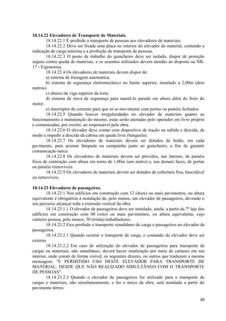 18.14.22 Elevadores de Transporte de Materiais.
18.14.22.1 É proibido o transporte de pessoas nos elevadores de materiais.
18.14.22.2 Deve ser fixada uma placa no interior do elevador de material, contendo a
indicação de carga máxima e a proibição de transporte de pessoas.
18.14.22.3 O posto de trabalho do guincheiro deve ser isolado, dispor de proteção
segura contra queda de materiais, e os assentos utilizados devem atender ao disposto na NR-
17 - Ergonomia.
18.14.22.4 Os elevadores de materiais devem dispor de:
a) sistema de frenagem automática.
b) sistema de segurança eletromecânico no limite superior, instalado a 2,00m (dois
metros).
c) abaixo da viga superior da torre.
d) sistema de trava de segurança para mantê-lo parado em altura além do freio do
motor.
e) interruptor de corrente para que só se movimente com portas ou painéis fechados.
18.14.22.5 Quando houver irregularidades no elevador de materiais quanto ao
funcionamento e manutenção do mesmo, estas serão anotadas pelo operador em livro próprio
e comunicadas, por escrito, ao responsável pela obra.
18.14.22.6 O elevador deve contar com dispositivo de tração na subida e descida, de
modo a impedir a descida da cabina em queda livre (banguela).
18.14.22.7 Os elevadores de materiais devem ser dotados de botão, em cada
pavimento, para acionar lâmpada ou campainha junto ao guincheiro, a fim de garantir
comunicação única.
18.14.22.8 Os elevadores de materiais devem ser providos, nas laterais, de painéis
fixos de contenção com altura em torno de 1,00m (um metro) e, nas demais faces, de portas
ou painéis removíveis.
18.14.22.9 Os elevadores de materiais devem ser dotados de cobertura fixa, basculável
ou removíveis.
18.14.23 Elevadores de passageiros.
18.14.23.1 Nos edifícios em construção com 12 (doze) ou mais pavimentos, ou altura
equivalente é obrigatória à instalação de, pelo menos, um elevador de passageiros, devendo o
seu percurso alcançar toda a extensão vertical da obra.
18.14.23.1.1 O elevador de passageiros deve ser instalado, ainda, a partir da 7ª laje dos
edifícios em construção com 08 (oito) ou mais pavimentos, ou altura equivalente, cujo
canteiro possua, pelo menos, 30 (trinta) trabalhadores.
18.14.23.2 Fica proibido o transporte simultâneo de carga e passageiros no elevador de
passageiros.
18.14.23.2.1 Quando ocorrer o transporte de carga, o comando do elevador deve ser
externo.
18.14.23.2.2 Em caso de utilização do elevador de passageiros para transporte de
cargas ou materiais, não simultâneo, deverá haver sinalização por meio de cartazes em seu
interior, onde conste de forma visível, os seguintes dizeres, ou outros que traduzam a mesma
mensagem: "É PERMITIDO USO DESTE ELEVADOR PARA TRANSPORTE DE
MATERIAL, DESDE QUE NÃO REALIZADO SIMULTÂNEO COM O TRANSPORTE
DE PESSOAS".
18.14.23.2.3 Quando o elevador de passageiros for utilizado para o transporte de
cargas e materiais, não simultaneamente, e for o único da obra, será instalado a partir do
pavimento térreo.
40
 