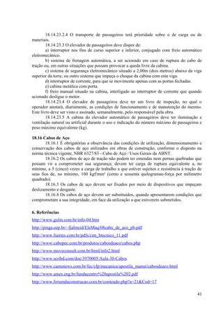 18.14.23.2.4 O transporte de passageiros terá prioridade sobre o de carga ou de
materiais.
18.14.23.3 O elevador de passageiros deve dispor de:
a) interruptor nos fins de curso superior e inferior, conjugado com freio automático
eletromecânico.
b) sistema de frenagem automática, a ser acionado em caso de ruptura do cabo de
tração ou, em outras situações que possam provocar a queda livre da cabina.
c) sistema de segurança eletromecânico situado a 2,00m (dois metros) abaixo da viga
superior da torre, ou outro sistema que impeça o choque da cabina com esta viga.
d) interruptor de corrente, para que se movimente apenas com as portas fechadas.
e) cabina metálica com porta.
f) freio manual situado na cabina, interligado ao interruptor de corrente que quando
acionado desligue o motor.
18.14.23.4 O elevador de passageiros deve ter um livro de inspeção, no qual o
operador anotará, diariamente, as condições de funcionamento e de manutenção do mesmo.
Este livro deve ser visto e assinado, semanalmente, pelo responsável pela obra.
18.14.23.5 A cabina do elevador automático de passageiros deve ter iluminação e
ventilação natural ou artificial durante o uso e indicação do número máximo de passageiros e
peso máximo equivalente (kg).
18.16 Cabos de Aço.
18.16.1 É obrigatórias a observância das condições de utilização, dimensionamento e
conservação dos cabos de aço utilizados em obras de construção, conforme o disposto na
norma técnica vigente, NBR 6327/83 - Cabo de Aço / Usos Gerais da ABNT.
18.16.2 Os cabos de aço de tração não podem ter emendas nem pernas quebradas que
possam vir a comprometer sua segurança; devem ter carga de ruptura equivalente a, no
mínimo, a 5 (cinco) vezes a carga de trabalho a que estiver sujeitos e resistência à tração de
seus fios de, no mínimo, 160 kgf/mm² (cento e sessenta quilogramas-força por milímetro
quadrado).
18.16.3 Os cabos de aço devem ser fixados por meio de dispositivos que impeçam
deslizamento e desgaste.
18.16.4 Os cabos de aço devem ser substituídos, quando apresentarem condições que
comprometam a sua integridade, em face da utilização a que estiverem submetidos.
6. Referências
http://www.gulin.com.br/info-04.htm
http://pinga.eep.br/~fjalmeid/EleMaq/08cabo_de_aco_pb.pdf
http://www.fuertes.com.br/pdfs/cim_btecnico_11.pdf
http://www.cabopec.com.br/produtos/cabosdeaco/cabos.php
http://www.moveconsult.com.br/html/info2.html
http://www.scribd.com/doc/3970005/Aula-30-Cabos
http://www.caetenews.com.br/fec/cfp/mecanica/apostila_manut/cabosdeaco.html
http://www.ames.eng.br/fundacentro%20apostila%202.pdf
http://www.forumdaconstrucao.com.br/conteudo.php?a=21&Cod=17
41
 