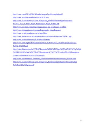 http://www.cramif.fr/pdf/th4/Salvador/posters/bresil/branchtein.pdf
http://www.herculeselevadores.com.br/nr18.htm
http://www.axionconstrucoes.com.br/arquivos_downloads/reportagens/mecaniza
%C3%A7%C3%A3o%20de%20canteiros%20de%20obras.pdf
http://www.ecivilnet.com/artigos/mecanizacao_na_construcao_civil.htm
http://www.ekipateck.com.br/conteudo/conteudo_elevadores.asp
http://www.avantelevadores.com.br/legisl.htm
http://www.piniweb.com.br/construcao/noticias/custos-de-locacao-79854-1.asp
http://www.rackelevadores.com.br/aplicacao.html
http://www.abnt.org.br/cb04/admin/Inspe%C3%A7%C3%A3o%20e%20Ensaios%20-
%2012-03-2003.pdf
http://www.feticom.com.br/CPR-SP/Propostas%20de%20Altera%C3%A7%C3%A3o%20da
%20NR%2018%20do%20CPR-SP/Movimenta%C3%A7%C3%A3o%20e%20Transporte
%20de%20Materiais%20e%20Pessoas.pdf
http://www.elevadorbrasil.com/mini_sites/conservadoras/links/materias_tecnicas.htm
http://www.axionconstrucoes.com.br/arquivos_downloads/reportagens/elevador%20de
%20obra%20e%20gruas.pdf
42
 