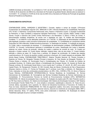 2.889/56 (Combate ao Genocídio). 12. Lei federal no 7.437, de 20 de dezembro de 1985 (Lei Caó). 13. Lei estadual no
10.549 de 28 de dezembro de 2006 (Cria a Secretaria de Promoção da Igualdade Racial); alterada pela Lei estadual no
12.212/2011. 14. Lei federal no 10.678 de 23 de maio de 2003 (Cria a Secretaria de Políticas de Promoção da Igualdade
Racial da Presidência da República).
CONHECIMENTOS ESPECÍFICOS
CONTABILIDADE GERAL, AVANÇADA E SOCIETÁRIA:1. Conceito, objetivo e campo de atuação. 2.Princípios
Fundamentais de Contabilidade segundo CFC, IBRACON E CVM. 3.Normas Brasileiras de Contabilidade: Resolução
CFC 751/93. 4. Patrimônio: Componentes Patrimoniais: Ativo, Passivo e Patrimônio Líquido. 5. Equação Fundamental
do Patrimônio. 6. Fatos Contábeis e respectivas Variações Patrimoniais. 7. Conta: conceito, Débito, Crédito e Saldo
Teorias, Função e Estrutura das Contas Contas Patrimoniais e de Resultados. 8. Elenco e Plano de Contas. 9.
Demonstrações contábeis obrigatórias, de acordo com a legislação em vigor. 10. Análise das Demonstrações
Contábeis. 11. Lei 6404/76 e suas alterações posteriores. Lei 11.941/09. 12. Elaboração de demonstrações contábeis
pela legislação societária e pelos princípios fundamentais da contabilidade. 13. Contabilidade em companhias abertas
(Instruções da CVM e Mercado). Análise econômico-financeira. 14. Destinação de resultado. 15. Avaliação de estoques.
16. Fusão, cisão e incorporação de empresas. 17. Consolidação de demonstrações contábeis. CONTABILIDADE DE
CUSTOS. 18. Conceito, nomenclaturas aplicáveis à contabilidade de custos, classificação dos custos e despesas,
sistemas de custeio, formas de produção, métodos de custeio e sistemas de controle de custo. 19. Custeio por
absorção e Custeio variável. 20. Custos diretos: definição, material direto, mão de obra direta. 21. Custos indiretos:
definição e critérios de rateio. 22. Custos fixos e variáveis. 23. Margem de contribuição. 24. Análise das relações
custo/volume/lucro. 25. O ponto de equilíbrio contábil, econômico e financeiro. 26. Custeio baseado em atividades. ABC
Activity Based Costing. CONTABILIDADE TRIBUTÁRIA:27. Sistema Tributário Nacional. 28. Tributos Conceitos e
Espécies de Tributos. 29. Obrigação Tributária Principal e Acessória. 30. Fato Gerador da Obrigação Tributária. 31.
Tributos Diretos e Indiretos. 32. Escrituração Fiscal e Contabilizações dos Tributos. 33. Provisão de Créditos de
Liquidação Duvidosa. 34. Critérios para Cálculo e Contabilização dos Encargos Sociais. 35. Imposto de Renda das
Pessoas Jurídicas. 36. Contribuição Social Sobre o Lucro Líquido das P. Jurídicas. 37. LALUR. 38. JSCP Juros sobre
Capital Próprio. 39. Planejamento Tributário. 40. ISS: Conceito, Base de Cálculo, Contribuinte de Fato e Responsável,
Alíquotas máxima e mínima. 41. Formas de Tributação das P. Jurídicas: Lucro Real, e Arbitrário. 42. Retenções na
Fonte. (retenções na fonte das contribuições previdenciárias e do IRPJ, CSLL, COFINS e PIS). 43. Ativos e Passivos
Fiscais Diferidos. CONTABILIDADE INTERNACIONAL:44. Normas Brasileiras de Contabilidade. 45. Normas
Internacionais de Contabilidade. 46. Convergência das Normas Contábeis Brasileiras às Normas Internacionais de
Contabilidade. 47. Pronunciamentos Técnicos do Comitê de Pronunciamentos Contábeis (CPC). MATEMÁTICA
FINANCEIRA: 48. Cálculo de prestações fixas e variáveis. 49. Avaliação de projetos pela VPL Valor Presente Líquido e
da TIR Taxa Interna de Retorno. 50. Sistema de Amortização: SAC Sistema de Amortização Constante e SAF Sistema
de Amortização Francês Tabela Price. 51. Juros simples e compostos: capitalização e desconto. 52. Taxas de juros:
nominal, efetiva, equivalente, real e aparente. 53. Cálculo de Indicadores Econômicos e Financeiros. 54. Análise de
Fluxo de Caixa. CÁLCULOS TRABALHISTAS: 55. Folha de pagamento (salário, hora extra, remuneração variável,
adicional de insalubridade e periculosidade, adicional noturno), desconto do rendimento do empregado (INSS, IRPF e
demais descontos, férias, 13° salário, FGTS), aviso prévio (indenizado e trabalhado). 56. Atualização de débitos
Trabalhistas (aplicação de juros e correção monetária).
 