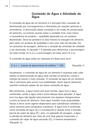14 Princípios de Secagem de Alimentos
Conteúdo de Água e Atividade de
Água
O conteúdo de água de um alimento é o principal fator causador da
deterioração por microrganismos e alterações por reações químicas e
enzimáticas. A diminuição desse conteúdo é um modo de conservação
do alimento, no entanto quanto maior a umidade final, mais macia
a consistência do produto – qualidade apreciada em um produto
desidratado. Deve-se ponderar os dois fatores na secagem do alimento,
para obter um produto de qualidade e com uma vida útil elevada. Em
um processo de secagem, define-se a variação do conteúdo de umidade
a ser alcançada. A equação 1 é adotada para determinar a porcentagem
em base úmida (% b.u) e a porcentagem em base seca (% b.s).
O conteúdo de água pode ser expresso em Base seca (b.s):
% b.s = (massa de água/massa de sólidos) * 100 (Equação 1)
Usualmente, o conteúdo de água de um alimento é expresso pelo valor
obtido na determinação da água total contida no alimento, sendo o
método da estufa o mais utilizado. O conteúdo de água de um alimento
não é suficiente para prever sua estabilidade, assim alguns alimentos
resultam instáveis apesar de seu baixo conteúdo de água.
Nos alimentos, a água existe sob duas formas: água livre e água
combinada, sendo a água total a soma dessas duas parcelas. A água
livre (ou água não ligada) está presente nos espaços intergranulares
e entre os poros do alimento. Essa água mantém suas propriedades
físicas e serve como agente dispersante para substâncias coloidais e
como solvente para compostos cristalinos. A água livre é conhecida
como atividade de água (Aa
) e corresponde à relação entre a pressão
parcial de vapor de água (Pv
), pois, na operação de secagem, a água
é retirada do alimento por meio de uma fase gasosa insaturada, e
a pressão de vapor de água saturado (Ps
), à mesma temperatura
(Equação  2).
 