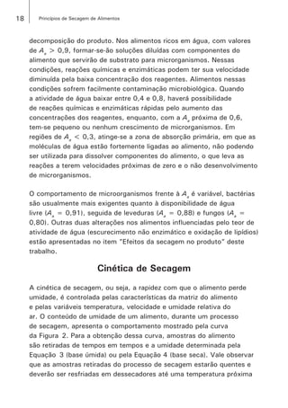 18 Princípios de Secagem de Alimentos
decomposição do produto. Nos alimentos ricos em água, com valores
de Aa
> 0,9, formar-se-ão soluções diluídas com componentes do
alimento que servirão de substrato para microrganismos. Nessas
condições, reações químicas e enzimáticas podem ter sua velocidade
diminuída pela baixa concentração dos reagentes. Alimentos nessas
condições sofrem facilmente contaminação microbiológica. Quando
a atividade de água baixar entre 0,4 e 0,8, haverá possibilidade
de reações químicas e enzimáticas rápidas pelo aumento das
concentrações dos reagentes, enquanto, com a Aa
próxima de 0,6,
tem-se pequeno ou nenhum crescimento de microrganismos. Em
regiões de Aa
< 0,3, atinge-se a zona de absorção primária, em que as
moléculas de água estão fortemente ligadas ao alimento, não podendo
ser utilizada para dissolver componentes do alimento, o que leva as
reações a terem velocidades próximas de zero e o não desenvolvimento
de microrganismos.
O comportamento de microorganismos frente à Aa
é variável, bactérias
são usualmente mais exigentes quanto à disponibilidade de água
livre (Aa
= 0,91), seguida de leveduras (Aa
= 0,88) e fungos (Aa
=
0,80). Outras duas alterações nos alimentos influenciadas pelo teor de
atividade de água (escurecimento não enzimático e oxidação de lipídios)
estão apresentadas no item ”Efeitos da secagem no produto” deste
trabalho.
Cinética de Secagem
A cinética de secagem, ou seja, a rapidez com que o alimento perde
umidade, é controlada pelas características da matriz do alimento
e pelas variáveis temperatura, velocidade e umidade relativa do
ar. O conteúdo de umidade de um alimento, durante um processo
de secagem, apresenta o comportamento mostrado pela curva
da Figura  2. Para a obtenção dessa curva, amostras do alimento
são retiradas de tempos em tempos e a umidade determinada pela
Equação  3 (base úmida) ou pela Equação 4 (base seca). Vale observar
que as amostras retiradas do processo de secagem estarão quentes e
deverão ser resfriadas em dessecadores até uma temperatura próxima
 