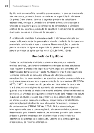 20 Princípios de Secagem de Alimentos
líquido está na superfície do sólido para evaporar, e essa se torna cada
vez mais seca, podendo haver rachaduras na superfície do alimento.
Do ponto D em diante, tem-se o segundo período de velocidade
decrescente, em que a umidade do alimento diminui até alcançar a
umidade de equilíbrio para as condições de temperatura e umidade
relativa do ar. Quando a umidade de equilíbrio (teor mínimo de umidade)
é atingida, cessa-se o processo de secagem.
A umidade de equilíbrio é atingida quando o alimento é deixado por
tempo suficientemente longo em determinada condição de temperatura
e umidade relativa do ar que o envolve. Nessa condição, a pressão
parcial de vapor da água na superfície do produto é igual à pressão
parcial de vapor de água contida no ar (CELESTINO, 1998).
Umidade de Equilíbrio
Dados de umidade de equilíbrio podem ser obtidos por meio de
método estático, utilizando-se diferentes soluções salinas saturadas
(que regulam a pressão de vapor nas vizinhanças do alimento) em
determinadas temperaturas (Tabela 4). Reservatórios hermeticamente
fechados contendo as soluções salinas são utilizados nesses
experimentos, os quais recebem as amostras pesadas dos materiais, e o
conjunto é colocado em estufa para controle de temperatura (TEIXEIRA
NETO, 1997). As amostras são pesadas em intervalos de tempo de
1 a 2 dias, e as condições de equilíbrio são consideradas atingidas
quando três medidas de massa da mesma amostra fornecem resultados
idênticos. A umidade de equilíbrio é determinada pelo método da estufa
(Equação 3). Durante esses experimentos, são observadas alterações
no alimento como perda de crocância, crescimento microbiológico,
aglomeração (principalmente para alimentos farináceos), presença
de mela e outros (FADINI; SILVA, 2006). O tipo de embalagem
mais apropriada para a conservação do alimento também pode ser
determinado pelo método estático. As amostras passam pelo mesmo
processo, porém embaladas em diversos tipos de materiais e a
ocorrência de alterações é observada. Escolhe-se a embalagem que
proporcionou as mínimas alterações.
 