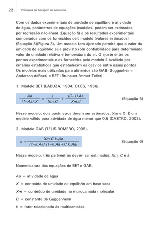 22 Princípios de Secagem de Alimentos
Com os dados experimentais de umidade de equilíbrio e atividade
de água, parâmetros de equações (modelos) podem ser estimados
por regressão não-linear (Equação 5) e os resultados experimentais
comparados com os fornecidos pelo modelo (valores estimados)
(Equação 6)(Figura 3). Um modelo bem ajustado permite que o valor da
umidade de equilíbrio seja previsto com confiabilidade para determinado
valor de umidade relativa e temperatura do ar. O ajuste entre os
pontos experimentais e os fornecidos pelo modelo é avaliado por
critérios estatísticos que estabelecem os desvios entre esses pontos.
Os modelos mais utilizados para alimentos são GAB (Guggenheim-
Anderson-deBoer) e BET (Brunauer-Emmet-Teller).
1.	Modelo BET (LABUZA, 1984; OKOS, 1986).
Aa
=
1
+
(C–1).Aa
(Equação 5)
(1­–Aa).X Xm.C Xm.C
Nesse modelo, dois parâmetros devem ser estimados: Xm e C. É um
modelo válido para atividade de água menor que 0,5 (CASTRO, 2003).
2.	Modelo GAB (TELIS-ROMERO, 2005).
x =
Xm.C.k.Aa
(Equação 6)
(1–k.Aa) (1–k.Aa+C.k.Aa)
Nesse modelo, três parâmetros devem ser estimados: Xm, C e k.
Nomenclatura das equações de BET e GAB:
Aa = atividade de água
X = conteúdo de umidade de equilíbrio em base seca
Xm = conteúdo de umidade na monocamada molecular
C = constante de Guggenheim
k = fator relacionado às multicamadas
 