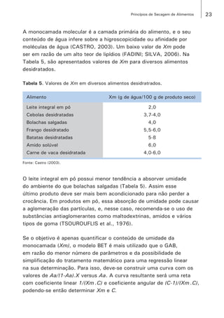 23Princípios de Secagem de Alimentos
A monocamada molecular é a camada primária do alimento, e o seu
conteúdo de água infere sobre a higroscopicidade ou afinidade por
moléculas de água (CASTRO, 2003). Um baixo valor de Xm pode
ser em razão de um alto teor de lipídios (FADINI; SILVA, 2006). Na
Tabela 5, são apresentados valores de Xm para diversos alimentos
desidratados.
Tabela 5. Valores de Xm em diversos alimentos desidratrados.
Alimento Xm (g de água/100 g de produto seco)
Leite integral em pó 2,0
Cebolas desidratadas 3,7-4,0
Bolachas salgadas 4,0
Frango desidratado 5,5-6,0
Batatas desidratadas 5-8
Amido solúvel 6,0
Carne de vaca desidratada 4,0-6,0
Fonte: Castro (2003).
O leite integral em pó possui menor tendência a absorver umidade
do ambiente do que bolachas salgadas (Tabela 5). Assim esse
último produto deve ser mais bem acondicionado para não perder a
crocância. Em produtos em pó, essa absorção de umidade pode causar
a aglomeração das partículas, e, nesse caso, recomenda-se o uso de
substâncias antiaglomerantes como maltodextrinas, amidos e vários
tipos de goma (TSOUROUFLIS et al., 1976).
Se o objetivo é apenas quantificar o conteúdo de umidade da
monocamada (Xm), o modelo BET é mais utilizado que o GAB,
em razão do menor número de parâmetros e da possibilidade de
simplificação do tratamento matemático para uma regressão linear
na sua determinação. Para isso, deve-se construir uma curva com os
valores de Aa/(1-Aa).X versus Aa. A curva resultante será uma reta
com coeficiente linear 1/(Xm .C) e coeficiente angular de (C-1)/(Xm .C),
podendo-se então determinar Xm e C.
 