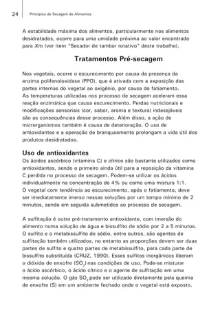 24 Princípios de Secagem de Alimentos
A estabilidade máxima dos alimentos, particularmente nos alimentos
desidratados, ocorre para uma umidade próxima ao valor encontrado
para Xm (ver item “Secador de tambor rotativo” deste trabalho).
Tratamentos Pré-secagem
Nos vegetais, ocorre o escurecimento por causa da presença da
enzima polifenoloxidase (PPO), que é ativada com a exposição das
partes internas do vegetal ao oxigênio, por causa do fatiamento.
As temperaturas utilizadas nos processo de secagem aceleram essa
reação enzimática que causa escurecimento. Perdas nutricionais e
modificações sensoriais (cor, sabor, aroma e textura) indesejáveis
são as consequências desse processo. Além disso, a ação de
microrganismos também é causa de deterioração. O uso de
antioxidantes e a operação de branqueamento prolongam a vida útil dos
produtos desidratados.
Uso de antioxidantes
Os ácidos ascórbico (vitamina C) e cítrico são bastante utilizados como
antioxidantes, sendo o primeiro ainda útil para a reposição da vitamina
C perdida no processo de secagem. Podem-se utilizar os ácidos
individualmente na concentração de 4% ou como uma mistura 1:1.
O vegetal com tendência ao escurecimento, após o fatiamento, deve
ser imediatamente imerso nessas soluções por um tempo mínimo de 2
minutos, sendo em seguida submetidos ao processo de secagem.
A sulfitação é outro pré-tratamento antioxidante, com imersão do
alimento numa solução de água e bissulfito de sódio por 2 a 5 minutos.
O sulfito e o metabissulfito de sódio, entre outros, são agentes de
sulfitação também utilizados, no entanto as proporções devem ser duas
partes de sulfito e quatro partes de metabissulfito, para cada parte de
bissulfito substituída (CRUZ, 1990). Esses sulfitos inorgânicos liberam
o dióxido de enxofre (SO2
) nas condições de uso. Pode-se misturar
o ácido ascórbico, o ácido cítrico e o agente de sulfitação em uma
mesma solução. O gás SO2
pode ser utilizado diretamente pela queima
de enxofre (S) em um ambiente fechado onde o vegetal está exposto.
 