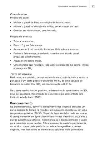 27Princípios de Secagem de Alimentos
Procedimento
Preparo do papel:
•	 Molhar o papel de filtro na solução de iodato; secar.
•	 Molhar o papel na solução de amido; secar; cortar em tiras.
•	 Guardar em vidro âmbar, bem fechado.
Preparo da amostra
•	 Triturar a amostra.
•	 Pesar 10 g no Erlenmeyer.
•	 Acrescentar 5 mL de ácido fosfórico 10% sobre a amostra.
•	 Fechar o Erlenmeyer, prendendo na rolha uma tira do papel
preparado anteriormente.
•	 Aquecer em banho-maria.
•	 Uma mancha azul no papel, logo após a colocação no banho, indica
presença de SO2
.
Teste em paralelo
Realiza-se, em paralelo, uma prova em branco, substituindo a amostra
por água e um teste positivo utilizando 10 mL de uma solução de
bissulfito de sódio (NaHSO3
) de concentração a 0,01%.
Se o teste qualitativo for positivo, a determinação quantitativa de SO2
deve ser realizada. Recomenda-se a metodologia apresentada pelo
Instituto Adolfo Lutz (2005).
Branqueamento
No branqueamento, ocorre o aquecimento dos vegetais crus por um
curto período de tempo (5 minutos) em água em ebulição ou em uma
temperatura próxima (90 o
C). Vapor de água também pode ser usado.
O branqueamento em água dissolve muitas das vitaminas, açúcares e
outras substâncias solúveis. Recomenda-se o branqueamento a vapor
para minimizar essas perdas. O branqueamento cozinha parcialmente
os tecidos, o que pode produzir um sabor desagradável a certos
vegetais, mas isso torna as membranas celulares mais permeáveis
 