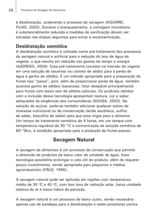 28 Princípios de Secagem de Alimentos
à desidratação, acelerando o processo de secagem (AGUIRRE;
FILHO, 2002). Durante o branqueamento, a contagem microbiana
é substancialmente reduzida e medidas de sanificação devem ser
tomadas nas etapas seguintes para evitar a recontaminação.
Desidratação osmótica
A desidratação osmótica é utilizada como pré-tratamento dos processos
de secagem natural e artificial para a redução do teor de água do
vegetal, o que resulta em redução nos gastos de tempo e energia
(AZEREDO, 2004). Esse pré-tratamento consiste na imersão do vegetal
em uma solução de sacarose (ou cloreto de sódio) para a perda de
água e ganho de sólidos. É um método apropriado para a preparação de
frutas tipo “passa”, pois, além de proporcionar perda de água, também
acarreta ganho de sólidos (sacarose), fator desejável principalmente
para frutos com baixo teor de sólidos solúveis. Os produtos obtidos
com a inclusão dessa tecnologia apresentam textura, cor e sabor
adequados às exigências dos consumidores (SOUSA, 2003). Na
solução de açúcar, pode-se também adicionar qualquer soluto de
interesse nutricional ou de conservação (ácido ascórbico, sulfito
de sódio, bissulfito de sódio) para que esse migre para o alimento.
Um tempo de tratamento osmótico de 4 horas, em um tanque com
temperatura regulável de 30 °C e concentração da solução osmótica de
60 °Brix, é condição apropriada para a produção de frutas-passas.
Secagem Natural
A secagem de alimentos é um processo de conservação que permite
a obtenção de produtos de baixo valor de umidade de água. Essa
tecnologia possibilita prolongar a vida útil do produto, além de requerer
pouco investimento, sendo apropriada para pequenos e médios
agroindustriais (CRUZ, 1990).
A secagem natural pode ser aplicada em regiões com temperatura
média de 35 o
C a 40 o
C, com boa taxa de radiação solar, baixa umidade
relativa do ar e baixo índice de poluição.
A secagem natural é um processo de baixo custo, sendo necessário
apenas uso de bandejas para a desidratação e redes protetoras contra
 