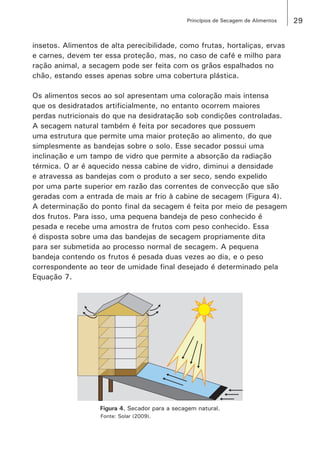 29Princípios de Secagem de Alimentos
insetos. Alimentos de alta perecibilidade, como frutas, hortaliças, ervas
e carnes, devem ter essa proteção, mas, no caso de café e milho para
ração animal, a secagem pode ser feita com os grãos espalhados no
chão, estando esses apenas sobre uma cobertura plástica.
Os alimentos secos ao sol apresentam uma coloração mais intensa
que os desidratados artificialmente, no entanto ocorrem maiores
perdas nutricionais do que na desidratação sob condições controladas.
A secagem natural também é feita por secadores que possuem
uma estrutura que permite uma maior proteção ao alimento, do que
simplesmente as bandejas sobre o solo. Esse secador possui uma
inclinação e um tampo de vidro que permite a absorção da radiação
térmica. O ar é aquecido nessa cabine de vidro, diminui a densidade
e atravessa as bandejas com o produto a ser seco, sendo expelido
por uma parte superior em razão das correntes de convecção que são
geradas com a entrada de mais ar frio à cabine de secagem (Figura 4).
A determinação do ponto final da secagem é feita por meio de pesagem
dos frutos. Para isso, uma pequena bandeja de peso conhecido é
pesada e recebe uma amostra de frutos com peso conhecido. Essa
é disposta sobre uma das bandejas de secagem propriamente dita
para ser submetida ao processo normal de secagem. A pequena
bandeja contendo os frutos é pesada duas vezes ao dia, e o peso
correspondente ao teor de umidade final desejado é determinado pela
Equação 7.
Figura 4. Secador para a secagem natural.
Fonte: Solar (2009).
 