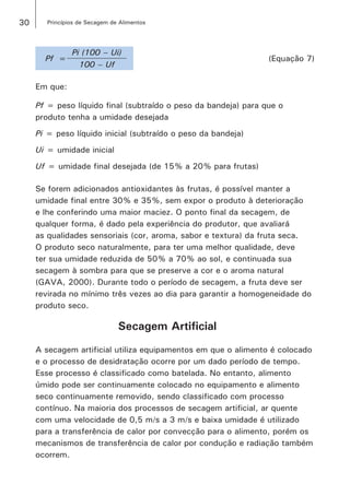 30 Princípios de Secagem de Alimentos
Pf =
Pi (100 ­– Ui)
(Equação 7)
100 – Uf
Em que:
Pf = peso líquido final (subtraído o peso da bandeja) para que o
produto tenha a umidade desejada
Pi = peso líquido inicial (subtraído o peso da bandeja)
Ui = umidade inicial
Uf = umidade final desejada (de 15% a 20% para frutas)
Se forem adicionados antioxidantes às frutas, é possível manter a
umidade final entre 30% e 35%, sem expor o produto à deterioração
e lhe conferindo uma maior maciez. O ponto final da secagem, de
qualquer forma, é dado pela experiência do produtor, que avaliará
as qualidades sensoriais (cor, aroma, sabor e textura) da fruta seca.
O produto seco naturalmente, para ter uma melhor qualidade, deve
ter sua umidade reduzida de 50% a 70% ao sol, e continuada sua
secagem à sombra para que se preserve a cor e o aroma natural
(GAVA, 2000). Durante todo o período de secagem, a fruta deve ser
revirada no mínimo três vezes ao dia para garantir a homogeneidade do
produto seco.
Secagem Artificial
A secagem artificial utiliza equipamentos em que o alimento é colocado
e o processo de desidratação ocorre por um dado período de tempo.
Esse processo é classificado como batelada. No entanto, alimento
úmido pode ser continuamente colocado no equipamento e alimento
seco continuamente removido, sendo classificado com processo
contínuo. Na maioria dos processos de secagem artificial, ar quente
com uma velocidade de 0,5 m/s a 3 m/s e baixa umidade é utilizado
para a transferência de calor por convecção para o alimento, porém os
mecanismos de transferência de calor por condução e radiação também
ocorrem.
 