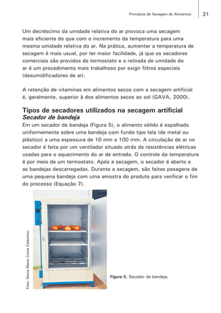 31Princípios de Secagem de Alimentos
Um decréscimo da umidade relativa do ar provoca uma secagem
mais eficiente do que com o incremento da temperatura para uma
mesma umidade relativa do ar. Na prática, aumentar a temperatura de
secagem é mais usual, por ter maior facilidade, já que os secadores
comerciais são providos de termostato e a retirada de umidade do
ar é um procedimento mais trabalhoso por exigir filtros especiais
(desumidificadores de ar).
A retenção de vitaminas em alimentos secos com a secagem artificial
é, geralmente, superior à dos alimentos secos ao sol (GAVA, 2000).
Tipos de secadores utilizados na secagem artificial
Secador de bandeja
Em um secador de bandeja (Figura 5), o alimento sólido é espalhado
uniformemente sobre uma bandeja com fundo tipo tela (de metal ou
plástico) a uma espessura de 10 mm a 100 mm. A circulação de ar no
secador é feita por um ventilador situado atrás de resistências elétricas
usadas para o aquecimento do ar de entrada. O controle da temperatura
é por meio de um termostato. Após a secagem, o secador é aberto e
as bandejas descarregadas. Durante a secagem, são feitas pesagens de
uma pequena bandeja com uma amostra do produto para verificar o fim
do processo (Equação 7).
Figura 5. Secador de bandeja.
Foto:SoniaMariaCostaCelestino.
 