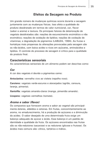 35Princípios de Secagem de Alimentos
Efeitos da Secagem no Produto
Um grande número de mudanças químicas ocorre durante a secagem
juntamente com as mudanças físicas. Isso afeta a qualidade do
produto desidratado em termos de valor nutricional, cor, flavor
(sabor e aroma) e textura. Os principais fatores de deterioração de
vegetais desidratados são: reações de escurecimento enzimático e não
enzimático; reações de oxidação de lipídios; reações de oxidação de
vitaminas; e degradação de pigmentos (LABUZA, 1984). As frutas e
hortaliças mais propensas às alterações provocadas pela secagem são
os não-ácidos, com baixa acidez e ricos em açúcares, aminoácidos e
lipídios. O controle do processo de secagem é crítico para a qualidade
do produto final.
Características sensoriais
As características sensoriais de um alimento podem ser descritas como:
Cor
A cor dos vegetais é devido a pigmentos como:
Antocianina: vermelho vivo ao violeta (repolho roxo).
Caroteno: vegetais verde-escuros e alaranjados (agrião, cenoura,
laranja, pimenta).
Xantofila: vegetais amarelo-claros (manga, pimentão amarelo).
Licopeno: vegetais vermelhos (tomate).
Aroma e sabor (flavor)
Os compostos que fornecem aroma e sabor ao vegetal são principal-
mente ésteres, aldeídos e cetonas. Em frutas, concomitantemente ao
aroma, no amadurecimento, há a produção de açúcares e a diminuição
da acidez. O sabor desejado de uma determinada fruta exige um
balanço adequado de açúcar e ácido. Esse balanço é um padrão de
identidade e qualidade da fruta. Os açúcares encontrados nas frutas
são os não-redutores (sacarose) e os redutores (glicose e frutose). Os
ácidos mais comuns são: cítrico, tartárico e málico.
 