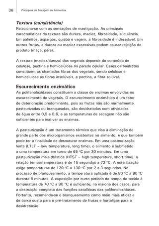 36 Princípios de Secagem de Alimentos
Textura (consistência)
Relaciona-se com as sensações de mastigação. As principais
características da textura são dureza, maciez, fibrosidade, suculência.
Em palmitos, aspargos, quiabo e vagem, a fibrosidade é indesejável. Em
outros frutos, a dureza ou maciez excessivas podem causar rejeição do
produto (maça, pêra).
A textura (maciez/dureza) dos vegetais depende do conteúdo de
celulose, pectina e hemicelulose na parede celular. Esses carboidratos
constituem as chamadas fibras dos vegetais, sendo celulose e
hemicelulose as fibras insolúveis, e pectina, a fibra solúvel.
Escurecimento enzimático
As polifenoloxidases constituem a classe de enzimas envolvidas no
escurecimento de vegetais. O escurecimento enzimático é um fator
de deterioração predominante, pois as frutas não são normalmente
pasteurizadas ou branqueadas, são desidratadas com atividades
de água entre 0,5 e 0,6, e as temperaturas de secagem não são
suficientes para inativar as enzimas.
A pasteurização é um tratamento térmico que visa à eliminação de
grande parte dos microrganismos existentes no alimento, e que também
pode ter a finalidade de desnaturar enzimas. Em uma pasteurização
lenta (LTLT – low temperature, long time), o alimento é submetido
a uma temperatura em torno de 65 o
C por 30 minutos. Em uma
pasteurização mais drástica (HTST – high temperature, short time), a
relação tempo/temperatura é de 15 segundos a 72 o
C. A esterilização
exige temperaturas de 120 o
C a 130 o
C por 2 a 3 segundos. No
processo de branqueamento, a temperatura aplicada é de 80 o
C a 90 o
C
durante 5 minutos. A exposição por curto período de tempo do tecido à
temperatura de 70 o
C a 90 ºC é suficiente, na maioria dos casos, para
a destruição completa das funções catalíticas das polifenoloxidases.
Portanto, recomenda-se o branqueamento como meio mais eficaz e
de baixo custo para o pré-tratamento de frutas e hortaliças para a
desidratação.
 