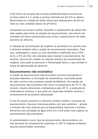 37Princípios de Secagem de Alimentos
O pH ótimo de atuação das enzimas polifenoloxidases encontra-se
na faixa entre 6 e 7, sendo a enzima inativada em pH 4,0 ou abaixo.
Recomenda-se a adição de ácido cítrico para abaixamento do pH em
duas ou mais unidades abaixo do pH ótimo.
Compostos de enxofre (sulfito, bissulfito e metabisulfito de sódio) têm
sido usados para evitar as reações de escurecimento, mas devem ser
utilizados em baixa concentração para evitar o aparecimento de sabor
estranho ao alimento.
A redução da concentração de oxigênio na atmosfera em contato com
o alimento também inibe a reação de escurecimento enzimático. Para
isso, embalagens à vácuo ou com atmosfera modificada ativa (10%
de O2
e 5% de CO2
) são utilizadas para retardar o escurecimento. No
entanto, deve-se ter cuidado na redução drástica da concentração de
oxigênio, pois pode-se promover a fermentação lática, o que também é
causa de deterioração do alimento.
Escurecimento não-enzimático
A reação de escurecimento não-enzimático envolve aminoácidos e
açúcares redutores na formação de melanoidinas, ocorrendo perda
do valor nutritivo das proteínas (reação de Maillard). As reações de
escurecimento não-enzimático têm início na temperatura de 70 o
C. No
entanto, mesmo diminuindo a temperatura para 20 o
C, a produção de
melanoidinas continua, o que pode ser observado também durante o
armazenamento do produto desidratado.
O tipo de açúcar presente no alimento também acelera o processo de
escurecimento. Hexoses (monossacarídios com seis carbonos – glicose
e frutose) são mais reativas que os dissacarídeos (sacarose e lactose).
Alimentos com atividade de água entre 0,5 e 0,8 estão mais sujeitos ao
escurecimento não-enzimático.
A caramelização é outro tipo de escurecimento não-enzimático, em
que açúcares em temperaturas superiores a 120 ºC originam produtos
escuros denominados caramelos.
 