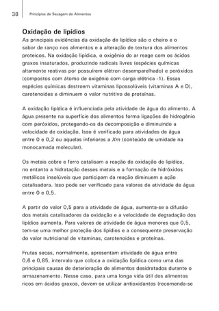 38 Princípios de Secagem de Alimentos
Oxidação de lipídios
As principais evidências da oxidação de lipídios são o cheiro e o
sabor de ranço nos alimentos e a alteração de textura dos alimentos
proteicos. Na oxidação lipídica, o oxigênio do ar reage com os ácidos
graxos insaturados, produzindo radicais livres (espécies químicas
altamente reativas por possuírem elétron desemparelhado) e peróxidos
(compostos com átomo de oxigênio com carga elétrica -1). Essas
espécies químicas destroem vitaminas lipossolúveis (vitaminas A e D),
carotenoides e diminuem o valor nutritivo de proteínas.
A oxidação lipídica é influenciada pela atividade de água do alimento. A
água presente na superfície dos alimentos forma ligações de hidrogênio
com peróxidos, protegendo-os da decomposição e diminuindo a
velocidade de oxidação. Isso é verificado para atividades de água
entre 0 e 0,2 ou aquelas inferiores a Xm (conteúdo de umidade na
monocamada molecular).
Os metais cobre e ferro catalisam a reação de oxidação de lipídios,
no entanto a hidratação desses metais e a formação de hidróxidos
metálicos insolúveis que participam da reação diminuem a ação
catalisadora. Isso pode ser verificado para valores de atividade de água
entre 0 e 0,5.
A partir do valor 0,5 para a atividade de água, aumenta-se a difusão
dos metais catalisadores da oxidação e a velocidade de degradação dos
lipídios aumenta. Para valores de atividade de água menores que 0,5,
tem-se uma melhor proteção dos lipídios e a consequente preservação
do valor nutricional de vitaminas, carotenoides e proteínas.
Frutas secas, normalmente, apresentam atividade de água entre
0,6 e 0,85, intervalo que coloca a oxidação lipídica como uma das
principais causas de deterioração de alimentos desidratados durante o
armazenamento. Nesse caso, para uma longa vida útil dos alimentos
ricos em ácidos graxos, devem-se utilizar antioxidantes (recomenda-se
 