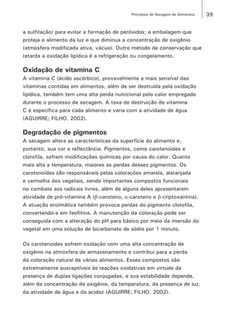 39Princípios de Secagem de Alimentos
a sulfitação) para evitar a formação de peróxidos; e embalagem que
proteja o alimento da luz e que diminua a concentração de oxigênio
(atmosfera modificada ativa, vácuo). Outro método de conservação que
retarda a oxidação lipídica é a refrigeração ou congelamento.
Oxidação de vitamina C
A vitamina C (ácido ascórbico), provavelmente a mais sensível das
vitaminas contidas em alimentos, além de ser destruída pela oxidação
lipídica, também tem uma alta perda nutricional pelo calor empregado
durante o processo de secagem. A taxa de destruição de vitamina
C é específica para cada alimento e varia com a atividade de água
(AGUIRRE; FILHO, 2002).
Degradação de pigmentos
A secagem altera as características da superfície do alimento e,
portanto, sua cor e reflectância. Pigmentos, como carotenoides e
clorofila, sofrem modificações químicas por causa do calor. Quanto
mais alta a temperatura, maiores as perdas desses pigmentos. Os
carotenoides são responsáveis pelas colorações amarela, alaranjada
e vermelha dos vegetais, sendo importantes compostos funcionais
no combate aos radicais livres, além de alguns deles apresentarem
atividade de pró-vitamina A (β-caroteno, α-caroteno e β-criptoxantina).
A atuação enzimática também provoca perdas do pigmento clorofila,
convertendo-a em feofitina. A manutenção da coloração pode ser
conseguida com a alteração do pH para básico por meio da imersão do
vegetal em uma solução de bicarbonato de sódio por 1 minuto.
Os carotenoides sofrem oxidação com uma alta concentração de
oxigênio na atmosfera de armazenamento e contribui para a perda
da coloração natural de vários alimentos. Esses compostos são
extremamente susceptíveis às reações oxidativas em virtude da
presença de duplas ligações conjugadas, e sua estabilidade depende,
além da concentração de oxigênio, da temperatura, da presença de luz,
da atividade de água e da acidez (AGUIRRE; FILHO, 2002).
 