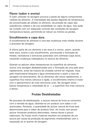 40 Princípios de Secagem de Alimentos
Flavor (sabor e aroma)
O calor utilizado na secagem provoca a perda de alguns componentes
voláteis do alimento. A intensidade das perdas depende da temperatura,
da concentração de sólidos no alimento, da pressão de vapor das
substâncias voláteis e de sua solubilidade no vapor de água. Isso pode
ser evitado com um adequado controle das condições de secagem
(temperatura baixa), permitindo-se reduzir ao mínimo as perdas.
Encolhimento e capa dura
O encolhimento do alimento é uma das mudanças mais nítidas durante
o processo de secagem.
A última parte de um alimento a ser seca é o centro, assim, quando
esse seca, ocorre o seu encolhimento, provocando a formação de
fendas, rachaduras e estruturas parecidas com colmeias (capa dura),
causando mudanças indesejáveis na textura do alimento.
Quando se aplicam altas temperaturas na superfície do alimento,
ocorre uma secagem desbalanceada com a formação de uma pele seca
rapidamente, antes da maioria da umidade central ter migrado. Essa
pele impermeável bloqueia a água remanescente e assim a taxa de
secagem cai severamente. Se os alimentos são secos rapidamente, a
superfície fica menos côncova e rígida, o encolhimento interno é maior
com o aparecimento de mais estruturas ocas. Na secagem lenta –
baixas temperatura e velocidade do ar –, a superfície fica mais côncova
e densa.
Frutas Desidratadas
No processo de desidratação, o açúcar natural da fruta se concentra
com a retirada da água, obtendo-se um produto com sabor e cor
acentuados. Portanto, a quantidade de açúcar natural da fruta será
determinante para o sabor do produto final. As frutas com pouco
açúcar fornecem produtos descorados, menos doces e pouco
saborosos. As frutas muito maduras resultam em produtos de cor
escura por causa da produção de pigmentos (melanoidinas) com a
exposição ao ar quente de secagem.
 