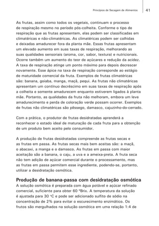 41Princípios de Secagem de Alimentos
As frutas, assim como todos os vegetais, continuam o processo
de respiração mesmo no período pós-colheita. Conforme o tipo de
respiração que as frutas apresentem, elas podem ser classificadas em
climatéricas e não-climatéricas. As climatéricas podem ser colhidas
e deixadas amadurecer fora da planta mãe. Essas frutas apresentam
um elevado aumento em suas taxas de respiração, melhorando as
suas qualidades sensoriais (aroma, cor, sabor, textura) e nutricionais.
Ocorre também um aumento do teor de açúcares e redução da acidez.
A taxa de respiração atinge um ponto máximo para depois decrescer
novamente. Esse ápice na taxa de respiração corresponde ao estágio
de maturidade comercial da fruta. Exemplos de frutas climatéricas
são: banana, goiaba, manga, maçã, pequi. As frutas não climatéricas
apresentam um contínuo decréscimo em suas taxas de respiração após
a colheita e somente amadurecem enquanto estiverem ligados à planta
mãe. Portanto, as qualidades da fruta não melhoram, embora um leve
amadurecimento e perda de coloração verde possam ocorrer. Exemplos
de frutas não climatéricas são pêssego, damasco, cajuzinho-do-cerrado.
Com a prática, o produtor de frutas desidratadas aprenderá a
reconhecer o estado ideal de maturação de cada fruta para a obtenção
de um produto bem aceito pelo consumidor.
A produção de frutas desidratadas compreende as frutas secas e
as frutas em passa. As frutas secas mais bem aceitas são: a maçã,
o abacaxi, a manga e o damasco. As frutas em passa com maior
aceitação são a banana, o caju, a uva e a ameixa-preta. A fruta seca
não tem adição de açúcar comercial durante o processamento, mas
as frutas em passa permitem esse ingrediente, podendo-se, portanto,
utilizar a desidratação osmótica.
Produção de banana-passa com desidratação osmótica
A solução osmótica é preparada com água potável e açúcar refinado
comercial, suficiente para obter 60 ºBrix. A temperatura da solução
é ajustada para 30 o
C e pode ser adicionado sulfito de sódio na
concentração de 2% para evitar o escurecimento enzimático. Os
frutos são mergulhados na solução osmótica em uma relação 1:4 de
 