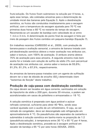 42 Princípios de Secagem de Alimentos
fruto:solução. Os frutos ficam submersos na solução por 4 horas, e,
após esse tempo, são coletadas amostras para a determinação da
umidade inicial das bananas pela Equação 3. Após a desidratação
osmótica, os frutos são conduzidos imediatamente para a secagem
artificial, com a temperatura de secagem ajustada para 70 ºC nas
primeiras duas horas e 60 ºC no restante do tempo de secagem.
Recomenda-se um secador de bandeja com velocidade do ar entre
1  m/s e 3 m/s. A determinação do ponto final da secagem é feita por
meio de pesagem dos frutos contidos em pequena bandeja (Equação 7).
Em trabalhos recentes (CARDOSO et al., 2009), com produção de
banana-passa e avaliação sensorial, a amostra de banana tratada com
pré-desidratação osmótica obteve a maior aceitação nos atributos cor,
sabor e textura, com 100% de aceitação. O atributo aroma obteve
75% de aceitação para essa amostra. A segunda amostra mais bem
aceita foi a tratada com solução de sulfito de sódio 2% com percentual
de aceitação nos atributos cor, aroma sabor e textura de 93,8%;
81,3%; 81,3%; e 87,5%, respectivamente.
As amostras de banana-passa tratadas com um agente de sulfitação
devem ter o teor de dióxido de enxofre (SO2
) determinado (item
“Isotermas de Sorção” deste trabalho).
Produção de caju-passa com desidratação osmótica
Os cajus devem ser lavados em água corrente, sanitizados em solução
de hipoclorito de sódio a 200 ppm, durante 20 minutos, e podem ser
acondicionados em sacos de polietileno e armazenados a -18 °C.
A solução osmótica é preparada com água potável e açúcar
refinado comercial, suficiente para obter 40 ºBrix, sendo essa
variável ajustada com o auxílio de um refratômetro. O caju, ao ser
retirado do congelador, deve ser descongelado sob refrigeração em
aproximadamente 4 °C. Os pseudofrutos são separados da castanha e
submetidos à solução osmótica em banho-maria na proporção de 1:2
(pseudofruto:solução), à temperatura entre 30 °C e 50 °C por 4 horas.
Após a desidratação osmótica, procede-se à secagem artificial em
secador de bandeja a 65 °C por sete horas (SOUSA, 2003).
 