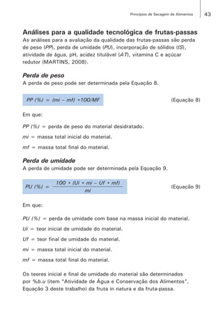 43Princípios de Secagem de Alimentos
Análises para a qualidade tecnológica de frutas-passas
As análises para a avaliação da qualidade das frutas-passas são perda
de peso (PP), perda de umidade (PU), incorporação de sólidos (IS),
atividade de água, pH, acidez titulável (AT), vitamina C e açúcar
redutor (MARTINS, 2008).
Perda de peso
A perda de peso pode ser determinada pela Equação 8.
PP (%) = (mi – mf) *100/MF (Equação 8)
Em que:
PP (%) = perda de peso do material desidratado.
mi = massa total inicial do material.
mf = massa total final do material.
Perda de umidade
A perda de umidade pode ser determinada pela Equação 9.
PU (%) =
100 * (Ui * mi – Uf * mf)
(Equação 9)
mi
Em que:
PU (%) = perda de umidade com base na massa inicial do material.
Ui = teor inicial de umidade do material.
Uf = teor final de umidade do material.
mi = massa total inicial do material.
mf = massa total final do material.
Os teores inicial e final de umidade do material são determinados
por %b.u (item “Atividade de Água e Conservação dos Alimentos”,
Equação 3 deste trabalho) da fruta in natura e da fruta-passa.
 