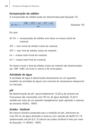 44 Princípios de Secagem de Alimentos
Incorporação de sólidos
A incorporação de sólidos pode ser determinada pela Equação 10.
IS (%) =
100 * (STf * mf – STi * mi)
(Equação 10)
mi
Em que:
IS (%) = incorporação de sólidos com base na massa inicial do 		
	 material.
STi = teor inicial de sólidos totais do material.
STf = teor final de sólidos totais do material.
mi = massa total inicial do material.
mf = massa total final do material.
Os teores inicial e final de sólidos totais do material são determinados
por 100 -%BU, da fruta in natura e da fruta-passa.
Atividade de água
A atividade de água é determinada diretamente em um aparelho
(medidor de atividade de água) com controle de temperatura desponível
no mercado.
pH
Na determinação do pH, aproximadamente 10,00 g de amostra de
fruta-passa são maceradas com 40 mL de água destilada. O pH é
medido por meio de um aparelho (peagâmetro) após agitação e repouso
da amostra (AOAC, 1997).
Acidez titulável
Na mesma amostra preparada para a medição do pH, adicionam-se
mais 50 mL de água destilada e titula-se com solução de NaOH 0,1 N
(padronizada) até pH 8,2. O cálculo da acidez titulável é feito por meio
da Equação 11 (AOAC, 1997).
 