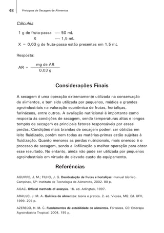 48 Princípios de Secagem de Alimentos
Cálculos
1 g de fruta-passa ---- 50 mL
X ---- 1,5 mL
X = 0,03 g de fruta-passa estão presentes em 1,5 mL
Resposta:
AR =
mg de AR
0,03 g
Considerações Finais
A secagem é uma operação extremamente utilizada na conservação
de alimentos, e tem sido utilizada por pequenos, médios e grandes
agroindustriais na valoração econômica de frutas, hortaliças,
farináceos, entre outros. A avaliação nutricional é importante como
resposta às condições de secagem, sendo temperaturas altas e longos
tempos de secagem os principais fatores responsáveis por essas
perdas. Condições mais brandas de secagem podem ser obtidas em
leito fluidizado, porém nem todas as matérias-primas estão sujeitas à
fluidização. Quanto menores as perdas nutricionais, mais oneroso é o
processo de secagem, sendo a liofilização a melhor operação para obter
esse resultado. No entanto, ainda não pode ser utilizada por pequenos
agroindustriais em virtude do elevado custo do equipamento.
Referências
AGUIRRE, J. M.; FILHO, J. G. Desidratação de frutas e hortaliças: manual técnico.
Campinas, SP: Instituto de Tecnologia de Alimentos, 2002. 80 p.
AOAC. Official methods of analysis. 16. ed. Arlington, 1997.
ARAUJO, J. M. A. Química de alimentos: teoria e pratica. 2. ed. Viçosa, MG: Ed. UFV,
1999. 205 p.
AZEREDO, H. M. C. Fundamentos de estabilidade de alimentos. Fortaleza, CE: Embrapa
Agroindústria Tropical, 2004. 195 p.
 