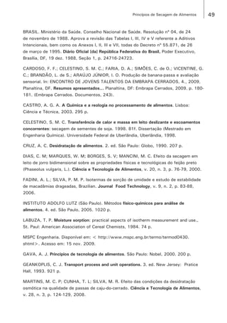 49Princípios de Secagem de Alimentos
BRASIL. Ministério da Saúde. Conselho Nacional de Saúde. Resolução nº 04, de 24
de novembro de 1988. Aprova a revisão das Tabelas I, III, IV e V referente a Aditivos
Intencionais, bem como os Anexos I, II, III e VII, todas do Decreto nº 55.871, de 26
de março de 1995. Diário Oficial [da] República Federativa do Brasil, Poder Executivo,
Brasília, DF, 19 dez. 1988, Seção 1, p. 24716-24723.
CARDOSO, F. F.; CELESTINO, S. M. C.; FARIA, D. A.; SIMÕES, C. de O.; VICENTINE, G.
C.; BRANDÃO, L. de S.; ARAÚJO JÚNIOR, I. O. Produção de banana-passa e avaliação
sensorial. In: ENCONTRO DE JOVENS TALENTOS DA EMBRAPA CERRADOS, 4., 2009,
Planaltina, DF. Resumos apresentados... Planaltina, DF: Embrapa Cerrados, 2009. p. 180-
181. (Embrapa Cerrados. Documentos, 243).
CASTRO, A. G. A. A Química e a reologia no processamento de alimentos. Lisboa:
Ciência e Técnica, 2003. 295 p.
CELESTINO, S. M. C. Transferência de calor e massa em leito deslizante e escoamentos
concorrentes: secagem de sementes de soja. 1998. 81f. Dissertação (Mestrado em
Engenharia Química). Universidade Federal de Uberlândia, Uberlândia, 1998.
CRUZ, A. C. Desidratação de alimentos. 2. ed. São Paulo: Globo, 1990. 207 p.
DIAS, C. M; MARQUES, W. M; BORGES, S. V; MANCINI, M. C. Efeito da secagem em
leito de jorro bidimensional sobre as propriedades físicas e tecnológicas do feijão preto
(Phaseolus vulgaris, L.). Ciência e Tecnologia de Alimentos, v. 20, n. 3, p. 76-79, 2000.
FADINI, A. L.; SILVA, P. M. P. Isotermas de sorção de umidade e estudo de estabilidade
de macadâmias drageadas, Brazilian. Journal Food Technology, v. 9, n. 2, p. 83-88,
2006.
INSTITUTO ADOLFO LUTZ (São Paulo). Métodos físico-químicos para análise de
alimentos. 4. ed. São Paulo, 2005. 1020 p.
LABUZA, T. P. Moisture sorption: practical aspects of isotherm measurement and use.,
St. Paul: American Association of Cereal Chemists, 1984. 74 p.
MSPC Engenharia. Disponível em: < http://www.mspc.eng.br/termo/termod0430.
shtml>. Acesso em: 15 nov. 2009.
GAVA, A. J. Princípios de tecnologia de alimentos. São Paulo: Nobel, 2000. 200 p.
GEANKOPLIS, C. J. Transport process and unit operations. 3. ed. New Jersey: Pratice
Hall, 1993. 921 p.
MARTINS, M. C. P; CUNHA, T. L; SILVA, M. R. Efeito das condições da desidratação
osmótica na qualidade de passas de caju-do-cerrado. Ciência e Tecnologia de Alimentos,
v. 28, n. 3, p. 124-129, 2008.
 