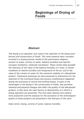 51Princípios de Secagem de Alimentos
Beginnings of Drying of
Foods
Abstract
The drying is an operation very used in the reduction of the losses post-
harvest and conservation of foods. This work presents basic concepts
involved in a drying process (varied of the psicrometric diagram,
content of water, activity of water, balance humidity) and specific
concepts (isotherms, molecular monolayer). Those varied make possible
the forecasts of the value of the balance humidity of a food, in certain
conditions of relative humidity and temperature of the air, and of the
value of the content of water for the maximum stability of a dehydrated
product. Treatments predrying are also presented as alternatives for the
reduction of the nutritional losses and sensory modifications happened
during the processes of natural and artificial drying. In spite of the
advantages of the drying in the conservation of foods, that provokes
chemical and physical changes that affect the quality of the dehydrated
product, in that work the main factors of deterioration of a food in a
drying operation are presented. The fruit-raisin (banana and cashew
fruit) production and the analyses for the assurance of the technological
quality of those products are presented in the final part of the work.
Index terms: drying, activity of water, balance humidity.
 