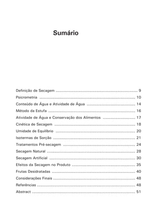 Sumário
Definição de Secagem................................................................... 9
Psicrometria .............................................................................. 10
Conteúdo de Água e Atividade de Água ........................................ 14
Método da Estufa ....................................................................... 16
Atividade de Água e Conservação dos Alimentos ........................... 17
Cinética de Secagem .................................................................. 18
Umidade de Equilíbrio ................................................................. 20
Isotermas de Sorção ................................................................... 21
Tratamentos Pré-secagem ........................................................... 24
Secagem Natural ........................................................................ 28
Secagem Artificial ...................................................................... 30
Efeitos da Secagem no Produto .................................................... 35
Frutas Desidratadas .................................................................... 40
Considerações Finais................................................................... 48
Referências................................................................................ 48
Abstract .................................................................................... 51
 