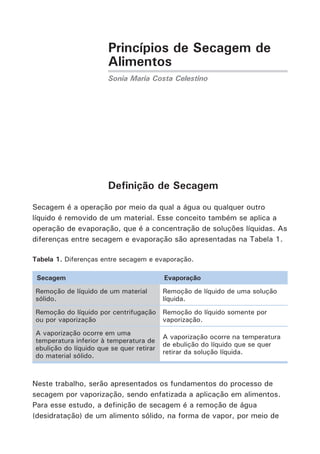 Princípios de Secagem de
Alimentos
Sonia Maria Costa Celestino
Definição de Secagem
Secagem é a operação por meio da qual a água ou qualquer outro
líquido é removido de um material. Esse conceito também se aplica a
operação de evaporação, que é a concentração de soluções líquidas. As
diferenças entre secagem e evaporação são apresentadas na Tabela 1.
Tabela 1. Diferenças entre secagem e evaporação.
Secagem Evaporação
Remoção de líquido de um material
sólido.
Remoção de líquido de uma solução
líquida.
Remoção do líquido por centrifugação
ou por vaporização
Remoção do líquido somente por
vaporização.
A vaporização ocorre em uma
temperatura inferior à temperatura de
ebulição do líquido que se quer retirar
do material sólido.
A vaporização ocorre na temperatura
de ebulição do líquido que se quer
retirar da solução líquida.
Neste trabalho, serão apresentados os fundamentos do processo de
secagem por vaporização, sendo enfatizada a aplicação em alimentos.
Para esse estudo, a definição de secagem é a remoção de água
(desidratação) de um alimento sólido, na forma de vapor, por meio de
 