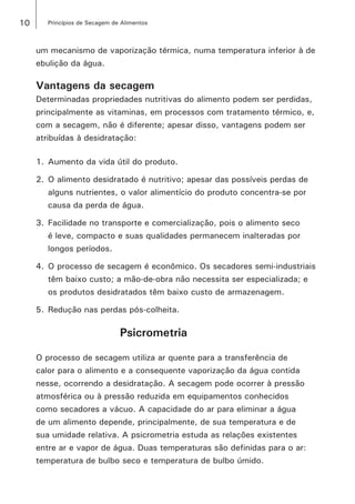 10 Princípios de Secagem de Alimentos
um mecanismo de vaporização térmica, numa temperatura inferior à de
ebulição da água.
Vantagens da secagem
Determinadas propriedades nutritivas do alimento podem ser perdidas,
principalmente as vitaminas, em processos com tratamento térmico, e,
com a secagem, não é diferente; apesar disso, vantagens podem ser
atribuídas à desidratação:
1.	Aumento da vida útil do produto.
2.	O alimento desidratado é nutritivo; apesar das possíveis perdas de
alguns nutrientes, o valor alimentício do produto concentra-se por
causa da perda de água.
3.	Facilidade no transporte e comercialização, pois o alimento seco
é leve, compacto e suas qualidades permanecem inalteradas por
longos períodos.
4.	O processo de secagem é econômico. Os secadores semi-industriais
têm baixo custo; a mão-de-obra não necessita ser especializada; e
os produtos desidratados têm baixo custo de armazenagem.
5.	Redução nas perdas pós-colheita.
Psicrometria
O processo de secagem utiliza ar quente para a transferência de
calor para o alimento e a consequente vaporização da água contida
nesse, ocorrendo a desidratação. A secagem pode ocorrer à pressão
atmosférica ou à pressão reduzida em equipamentos conhecidos
como secadores a vácuo. A capacidade do ar para eliminar a água
de um alimento depende, principalmente, de sua temperatura e de
sua umidade relativa. A psicrometria estuda as relações existentes
entre ar e vapor de água. Duas temperaturas são definidas para o ar:
temperatura de bulbo seco e temperatura de bulbo úmido.
 