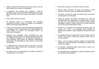 Adotar o sistema PVPS (primeiro que vence primeiro que sai)
para matéria-prima, produto ou embalagem.
A disposição dos produtos deve obedecer a data de
fabricação, sendo que os produtos de fabricação mais antiga
são posicionados, de forma a serem consumidos em primeiro
lugar.
Nunca utilizar produtos vencidos.
Os alimentos devem ser porcionados com utensílios
apropriados exclusivos e após sua utilização, as embalagens
devem ser fechadas adequadamente.
Todos os produtos devem estar adequadamente identificados
e protegidos contra contaminação. Na impossibilidade do
rótulo original do produto as informações devem ser
transcritas em etiquetas.
Alimentos que necessitem serem transferidos de suas
embalagens originais devem ser acondicionados de forma que
se mantenham protegidos, em contentores descartáveis ou
outro adequado para guarda de alimentos, devidamente
higienizados. As informações do rótulo devem ser transcritas
em etiquetas.
O armazenamento deve ser feito de tal forma, que não
permita que a carga, matéria-prima, embalagem ou produto,
receba luz solar direta.
As caixas devem ser manuseadas com cuidado, evitando-se
arremessá-las, ou arrastá-las.
Não sentar nas caixas ou caminhar sobre as mesmas.
Deve-se evitar submeter as caixas de alimentos a peso
excessivo. Observar a altura de empilhamento adequada.
É proibido a entrada de caixas de madeira dentro da área de
armazenamento e manipulação.
Caixas de papelão não devem permanecer nos locais de
armazenamento sob refrigeração ou congelamento, a menos
que haja um local exclusivo para produtos contidos nestas
embalagens (exemplo: freezer exclusivo ou câmara exclusiva)
a fim de se evitar contaminação cruzada.
Alimentos ou recipientes com alimentos não devem estar em
contato com o piso e sim apoiados sobre estrados ou
prateleiras das estantes. Jamais depositá-los diretamente sobre
o piso.
As prateleiras devem ter afastamento mínimo de 60cm do forro
e 35cm das paredes, sempre que possível, sendo 10cm o
mínimo aceitável.
Evitar o uso de madeira (incluindo paletes). É praticamente
impossível a adequada limpeza e sanificação da madeira após
contato com a água.
Os estrados e prateleiras devem estar limpos e secos e em
bom estado de conservação.
As instruções sobre empilhamento, quando existentes, devem
ser rigorosamente respeitadas.
 