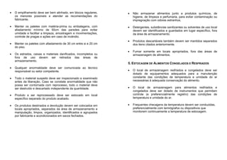 O empilhamento deve ser bem alinhado, em blocos regulares,
os menores possíveis e atender as recomendações do
fabricante.
Manter os paletes com matéria-prima ou embalagens, com
afastamento mínimo de 50cm das paredes para evitar
umidade e facilitar a limpeza, amostragem e movimentações,
controle de pragas e ações em caso de incêndio.
Manter os paletes com afastamento de 30 cm entre si e 20 cm
do piso.
Os estrados, caixas e materiais danificados, incompletos ou
fora de uso devem ser retirados das áreas de
armazenamento.
Qualquer anormalidade deve ser comunicada ao técnico
responsável ou setor competente.
Todo o material suspeito deve ser inspecionado e examinado
antes da liberação. Caso se constate anormalidade que não
possa ser contornada com reprocesso, todo o material deve
ser destruído e descartado independente da quantidade.
Produto a ser reprocessado deve ser estocado em local
específico separado do produto acabado.
Os produtos destinados a devolução devem ser colocados em
locais apropriados, separados da área de armazenamento e
manipulação, limpos, organizados, identificados e agrupados
por fabricante e acondicionados em sacos fechados.
Não armazenar alimentos junto a produtos químicos, de
higiene, de limpeza e perfumaria, para evitar contaminação ou
impregnação com odores estranhos.
Detergentes, substâncias sanitizantes ou solventes de uso local
devem ser identificados e guardados em lugar específico, fora
da área de armazenamento.
Produtos descartáveis também devem ser mantidos separados
dos itens citados anteriormente.
Fumar somente em locais apropriados, fora das áreas de
armazenagem de alimentos.
5. ESTOCAGEM DE ALIMENTOS CONGELADOS E RESFRIADOS
O local de armazenagem resfriados e congelados deve ser
dotado de equipamentos adequados para a manutenção
constante das condições de temperatura e umidade do ar
necessárias à adequada conservação do alimento.
O local de armazenagem para alimentos resfriados e
congelados deve ser dotado de instrumentos que permitam
controle (e preferencialmente registro) das condições de
temperatura e umidade do ar.
Frequentes checagens da temperatura devem ser conduzidas,
preferencialmente com termógrafos ou dispositivos que
monitorem continuamente a temperatura de estocagem.
 