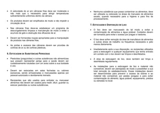 A velocidade do ar em câmaras frias deve ser moderada e
não mais que o necessário para atingir temperaturas
suficientemente uniformes dentro da câmara.
Os produtos devem ser empilhados de modo a não impedir a
circulação de ar.
Nas câmaras frias deve-se estabelecer um programa de
descongelamento limpeza e manutenção de modo a evitar o
acumulo de gelo e obstrução dos difusores de ar.
Devem ser fornecidas roupas apropriadas para a manipulação
de produtos nas câmaras frias.
As portas e acessos das câmaras devem ser providas de
cortinas de ar ou de cortinas plásticas.
6. ESTOCAGEM DE SUBSTÂNCIAS PERIGOSAS
Pesticidas (praguicidas) e outras substâncias não alimentícias
que possam representar perigo para a saúde devem ser
cuidadosamente rotuladas com um aviso sobre a sua toxidade
e uso.
Devem ser estocadas em salas fechadas ou cabines
exclusivas, sendo armazenadas e manuseadas apenas por
pessoal autorizado e devidamente treinado.
Recipientes que são usados para embalar ou manusear
alimentos não devem ser usados para medir, diluir, guardar ou
estocar pesticidas ou outras substâncias.
Nenhuma substância que possa contaminar os alimentos, deve
ser utilizada ou estocada na áreas de manuseio de alimentos
exceto, quando necessário para a higiene e para fins de
processamento.
7. ESTOCAGEM E DISPOSIÇÃO DE LIXO
O lixo deve ser manuseado de tal modo a evitar a
contaminação de alimentos e água potável. Cuidados devem
ser tomados para evitar o acesso por pragas e roedores.
O lixo deve sofrer remoção da área de manufatura de alimentos
e outras áreas de trabalho na frequência necessária e pelo
menos diariamente.
Imediatamente após a sua disposição, os recipientes utilizados
para a estocagem e qualquer equipamento que tenha entrado
em contato com o lixo devem ser limpos e desinfetados.
A área de estocagem de lixo, deve também ser limpa e
desinfetada regularmente.
As instalações para a estocagem de lixo e material não
comestível, devem ser planejadas de modo a possibilitar a sua
total remoção do estabelecimento. Essas instalações devem
ser desenvolvidas para prevenir o acesso às sobras e ao
material não comestível, por pestes (pragas) e para evitar
contaminação do alimento, água potável, equipamento, prédios
ou estradas no local.
 