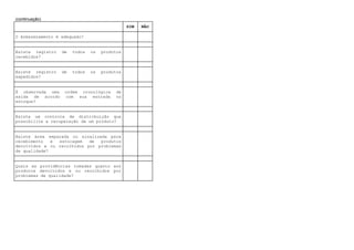 (continuação)
SIM NÃO
O Armazenamento é adequado?
Existe registro de todos os produtos
recebidos?
Existe registro de todos os produtos
expedidos?
É observada uma ordem cronológica de
saída de acordo com sua entrada no
estoque?
Existe um controle de distribuição que
possibilite a recuperação de um produto?
Existe área separada ou sinalizada para
recebimento e estocagem de produtos
devolvidos e ou recolhidos por problemas
de qualidade?
Quais as providências tomadas quanto aos
produtos devolvidos e ou recolhidos por
problemas de qualidade?
 