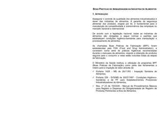 BOAS PRÁTICAS DE ARMAZENAGEM NA INDÚSTRIA DE ALIMENTOS
1. INTRODUÇÃO
Assegurar o controle de qualidade dos alimentos industrializados é
dever das indústrias de alimentos. A garantia da segurança
alimentar dos produtos, exigida por lei, é fundamental para a
manutenção da competitividade e sobrevivência das empresas no
mercado nacional e internacional.
De acordo com a legislação nacional, todas as indústrias de
alimentos são obrigadas a seguir normas e padrões que
estabeleçam condições higiênico-sanitárias para manipulação e
processamento de alimentos.
As chamadas Boas Práticas de Fabricação (BPF), foram
estabelecidas pelo FDA (Food and Drug Administration), e
consistem numa série de práticas higiênicas recomendadas
durante o manuseio de alimentos, visando a obtenção de produtos
seguros para o consumo e nelas estão incluídas todas as etapas
de fabricação.
O Ministério da Saúde instituiu a utilização de programas BPF
(Boas Práticas de Fabricação) como parte das ferramentas e
roteiro para a inspeção do setor através de:
 Portaria 1428 - MS de 26/11/93 - Inspeção Sanitária de
Alimentos;
 Portaria 326 - SVS/MS de 30/07/1997 - Condições Higiênico-
Sanitárias e de PF para Estabelecimentos Produtores/
Industrializadores de Alimentos;
 Res. nº 23 de 15/03/00 - Manual de Procedimentos Básicos
para Registro e Dispensa da Obrigatoriedade de Registro de
Produtos Pertinentes à Área de Alimentos.
 