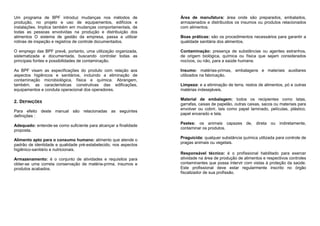 Um programa de BPF introduz mudanças nos métodos de
produção, no projeto e uso de equipamentos, edifícios e
instalações. Implica também em mudanças comportamentais, de
todas as pessoas envolvidas na produção e distribuição dos
alimentos O sistema de gestão da empresa, passa a utilizar
rotinas de inspeção e registros de controle documentados.
O emprego das BPF prevê, portanto, uma utilização organizada,
sistematizada e documentada, buscando controlar todas as
principais fontes e possibilidades de contaminação.
As BPF visam as especificações do produto com relação aos
aspectos higiênicos e sanitários, incluindo a eliminação de
contaminação microbiológica, física e química. Abrangem,
também, as características construtivas das edificações,
equipamentos e conduta operacional dos operadores.
2. DEFINIÇÕES
Para efeito deste manual são relacionadas as seguintes
definições :
Adequado: entende-se como suficiente para alcançar a finalidade
proposta.
Alimento apto para o consumo humano: alimento que atende o
padrão de identidade e qualidade pré-estabelecido, nos aspectos
higiênico-sanitário e nutricionais.
Armazenamento: é o conjunto de atividades e requisitos para
obter-se uma correta conservação de matéria-prima, insumos e
produtos acabados.
Área de manufatura: área onde são preparados, embalados,
armazenados e distribuídos os insumos ou produtos relacionados
com alimentos.
Boas práticas: são os procedimentos necessários para garantir a
qualidade sanitária dos alimentos.
Contaminação: presença de substâncias ou agentes estranhos,
de origem biológica, química ou física que sejam considerados
nocivos, ou não, para a saúde humana.
Insumo: matérias-primas, embalagens e materiais auxiliares
utilizados na fabricação.
Limpeza: e a eliminação de terra, restos de alimentos, pó e outras
matérias indesejáveis.
Material de embalagem: todos os recipientes como latas,
garrafas, caixas de papelão, outras caixas, sacos ou materiais para
envolver ou cobrir, tais como papel laminado, películas, plástico,
papel encerado e tela.
Pestes: os animais capazes de, direta ou indiretamente,
contaminar os produtos.
Praguicida: qualquer substância química utilizada para controle de
pragas animais ou vegetais.
Responsável técnico: é o profissional habilitado para exercer
atividade na área de produção de alimentos e respectivos controles
contaminantes que possa intervir com vistas à proteção da saúde.
Este profissional deve estar regularmente inscrito no órgão
fiscalizador de sua profissão.
 