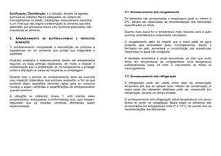 Sanificação / Desinfecção: é a redução, através de agentes
químicos ou métodos físicos adequados, do número de
microrganismos no prédio, instalações, maquinários e utensílios,
a um nível que não origine contaminação do alimento que será
elaborado, por processos físicos e/ou químicos adequados, não
prejudiciais ao alimento.
3. ARMAZENAMENTO DE MATÉRIAS-PRIMAS E PRODUTOS
ACABADOS
O armazenamento compreende a manutenção de produtos e
ingredientes em um ambiente que proteja sua integridade e
qualidade.
Produtos acabados e matérias-primas devem ser armazenados
segundo as boas práticas respectivas, de modo a impedir a
contaminação e/ou a proliferação de microorganismos e proteger
contra a alteração ou danos ao recipiente ou embalagem.
Durante todo o período do armazenamento deve ser exercida
uma inspeção sistemática dos produtos acabados, a fim de que
somente sejam expedidos alimentos aptos para ao consumo
humano e sejam cumpridas a especificações de armazenamento
quando existirem.
A utilização do check-list, Anexo 1, visa orientar estes
procedimentos, averiguando inconformidades que, caso existam,
requisitam que as medidas corretivas pertinentes sejam
implementadas.
3.1. Armazenamento sob congelamento
Os alimentos são armazenados a temperatura igual ou inferior a
0ºC. Devem ser observadas as recomendações dos fabricantes
especificadas no rótulo.
Quanto mais baixa for a temperatura mais reduzida será a ação
química, enzimática e o crescimento microbiano.
O congelamento além de impedir que a maior parte da água
presente seja aproveitada pelos microrganismos, devido a
formação de gelo, aumentará a concentração das substâncias
dissolvidas na água não congelada.
A atividade enzimática é ainda encontrada, se bem que muito
lenta, em temperaturas de congelamento. Uma temperatura
suficientemente baixa irá inibir o crescimento de todos os
microrganismos.
3.2. Armazenamento sob refrigeração
A refrigeração pode ser usada como meio de conservação
temporária até que se aplique outro método de conservação. A
maior parte dos alimentos alteráveis pode ser conservada por
refrigeração, durante um tempo limitado
O armazenamento sob refrigeração utiliza temperaturas um pouco
acima do ponto de congelação. Nesta etapa os alimentos são
armazenados em temperaturas entre 0º e 10º C, de acordo com as
recomendações dos fabricantes.
 
