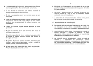 Os pisos deverão ser construídos sem inclinação para permitir
a construção de pilhas altas sem o risco de tombamento.
O piso deverá ser construído com material resistente à
abrasão, podendo ser do tipo monolítico.
O piso e as paredes devem ser mantidos secos e sem
infiltrações.
Todas as lâmpadas devem possuir proteção plástica para que
em possíveis estouros, não caiam pedaços de vidro sobre o
alimento, além da possibilidade de causar ferimentos nos
funcionários
Devem ser evitadas fiações elétricas expostas e vidros
quebrados.
As pias e banheiros devem ser separados das áreas de
estocagem de alimentos.
Entre tetos e paredes não devem existir aberturas, para evitar
a entrada de pragas, tampouco bordas que facilitem a
formação de ninhos.
As janelas devem ser providas de telas removíveis para
facilitar a sua limpeza e higienização e evitar a entrada de
insetos, roedores, pássaros e morcegos.
As telas devem estar fixadas pela parte interna da construção.
A malha das telas devem ser de 1,0 mm.
8
Clarabóias ou outros materiais de vidro devem ser de tipo que
garantam a segurança evitando a contaminação dos alimentos
em caso de quebra.
As portas e acessos devem ser mantidos fechados e com
abertura máxima de 1,0cm do piso. Se necessário, instalar
cortinas de ar ou cortinas plásticas.
A temperatura de armazenamento das matérias-primas, deve
ser compatível com a recomendação do fabricante.
4.3. Recomendações de armazenagem
Na recepção deve ser realizada uma inspeção de acordo com
as instruções e os planos estabelecidos, escritos e
documentados (recebimento, amostragem, análise e descarga).
Os procedimentos devem prever a identificação do material do
produto, indicando a condição da inspeção, ou seja,
aguardando análise, aprovado ou rejeitado (ou equivalente).
Esta identificação deve ser feita na recepção.
As instruções para a armazenagem, o prazo ou data de
validade e a temperatura de conservação, quando
estabelecidas pelo fabricante e constantes dos rótulos, devem
ser rigorosamente respeitadas e produtos em desacordo com
os mesmos não devem ser utilizados ou comercializados.
 