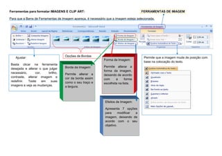 Ferramentas para formatar IMAGENS E CLIP ART: FERRAMENTAS DE IMAGEM
Para que a Barra de Ferramentas de Imagem apareça, é necessário que a imagem esteja selecionada.
Ajustar:
Basta clicar na ferramenta
desejada e alterar o que julgar
necessário, cor, brilho,
contraste, alterar imagem e
redefinir. Teste em suas
imagens e veja as mudanças.
Opções de Bordas
Efeitos de Imagem:
Apresenta 7 opções
para modificar a
imagem, deixando de
acordo com o seu
objetivo.
Borda da Imagem:
Permite alterar a
cor da borda assim
como o seu traço e
a largura.
Forma da Imagem:
Permite alterar a
forma da imagem,
deixando de acordo
com a forma
escolhida na lista.
Permite que a imagem mude de posição com
base na colocação do texto.
 