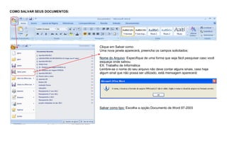 COMO SALVAR SEUS DOCUMENTOS:
Clique em Salvar como:
Uma nova janela aparecerá, preencha os campos solicitados:
Nome do Arquivo: Especifique de uma forma que seja fácil pesquisar caso você
esqueça onde salvou.
EX: Trabalho de Informática
Lembre-se o nome do seu arquivo não deve contar alguns sinais, caso haja
algum sinal que não possa ser utilizado, está mensagem aparecerá:
Salvar como tipo: Escolha a opção Documento de Word 97-2003
 