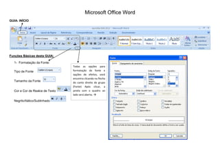 Microsoft Office Word
GUIA: INÍCIO
Funções Básicas desta GUIA:
1- Formatação da Fonte:
Tipo de Fonte
Tamanho da Fonte
Cor e Cor de Realce de Texto
Negrito/Itálico/Sublinhado
Todas as opções para
formatação da fonte e
opções de efeitos, você
encontra clicando na flecha
do canto direito do grupo
(Fonte) Após clicar, a
janela com o quadro ao
lado será aberta. 
 