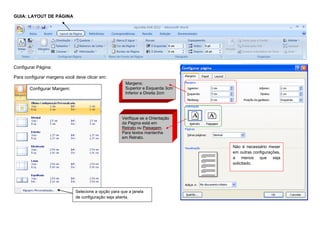 GUIA: LAYOUT DE PÁGINA
Configurar Página:
Para configurar margens você deve clicar em:
Configurar Margem:
Selecione a opção para que a janela
de configuração seja aberta.
Margens:
Superior e Esquerda 3cm
Inferior e Direita 2cm
Verifique se a Orientação
da Página está em
Retrato ou Paisagem.
Para textos mantenha
em Retrato.
Não é necessário mexer
em outras configurações,
a menos que seja
solicitado.
 