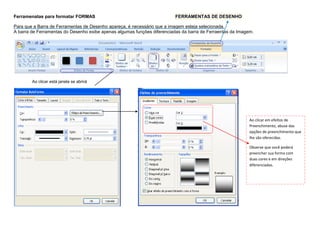 Ferramenatas para formatar FORMAS                                         FERRAMENTAS DE DESENHO

Para que a Barra de Ferramentas de Desenho apareça, é necessário que a imagem esteja selecionada.
A barra de Ferramentas do Desenho exibe apenas algumas funções diferenciadas da barra de Ferraentas da Imagem.




        Ao clicar está janela se abrirá




                                                                                                            Ao clicar em efeitos de
                                                                                                            Preenchimento, abuse das
                                                                                                            opções de preenchimento que
                                                                                                            lhe são oferecidas.

                                                                                                            Observe que você poderá
                                                                                                            preencher sua forma com
                                                                                                            duas cores e em direções
                                                                                                            diferenciadas.
 