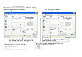 Após selecionar                                está janela se abrirá:

Para aplicar borda no texto ou Parágrafo                                                Para aplicar borda na Página




          Observe se a borda será aplicada ao Texto (cada                           Ao aplicar borda na Página você tem opções de
          linha ganhará uma borda) sendo aplicado ao                                artes para serem utilizadas.
          Parágrafo ( o texto selecionado ganhará borda)
                                                                    Se uma borda foi inserida no local errado e você deseja retirar,
Para Sombrear (pintar) o conteúdo em que foi                        basta deixar no item Definição: Nenhuma
inserido borda, basta clicar em:
 